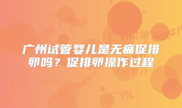广州试管婴儿是无痛促排卵吗?促排卵操作过程