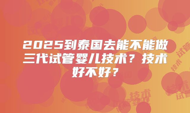 2025到泰国去能不能做三代试管婴儿技术?技术好不好?
