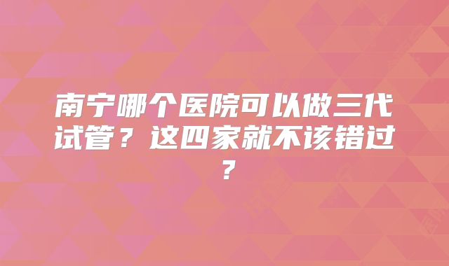 南宁哪个医院可以做三代试管?这四家就不该错过?