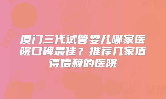 厦门三代试管婴儿哪家医院口碑最佳?推荐几家值得信赖的医院