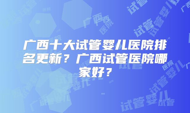 广西十大试管婴儿医院排名更新？广西试管医院哪家好？