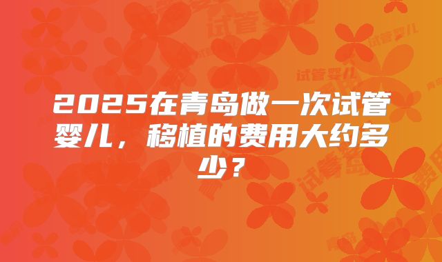 2025在青岛做一次试管婴儿,移植的费用大约多少?