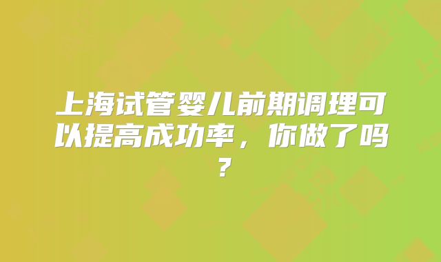 上海试管婴儿前期调理可以提高成功率，你做了吗？