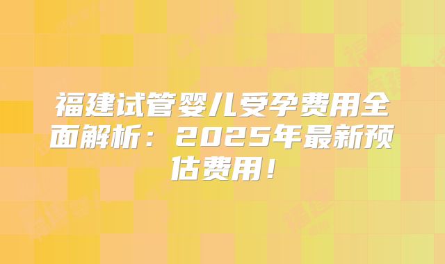 福建试管婴儿受孕费用全面解析：2025年最新预估费用！