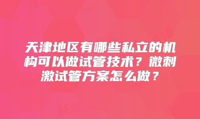 天津地区有哪些私立的机构可以做试管技术?微刺激试管方案怎么做?