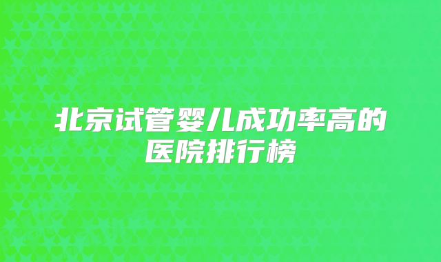 北京试管婴儿成功率高的医院排行榜