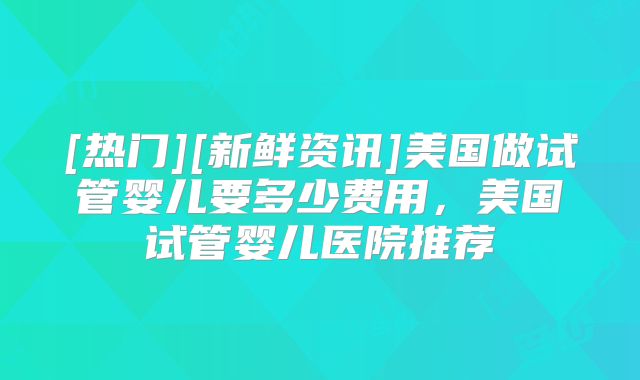 [热门][新鲜资讯]美国做试管婴儿要多少费用，美国试管婴儿医院推荐