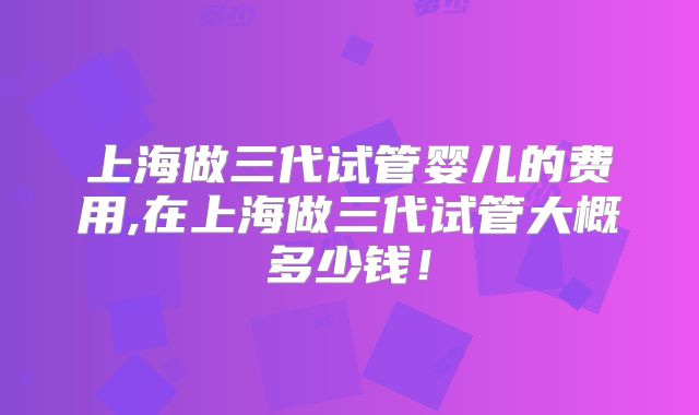 上海做三代试管婴儿的费用,在上海做三代试管大概多少钱!