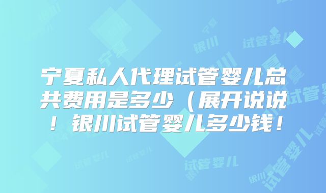 宁夏私人代理试管婴儿总共费用是多少（展开说说！银川试管婴儿多少钱！