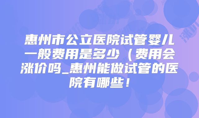 惠州市公立医院试管婴儿一般费用是多少（费用会涨价吗_惠州能做试管的医院有哪些！