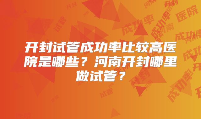 开封试管成功率比较高医院是哪些？河南开封哪里做试管？