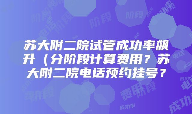 苏大附二院试管成功率飙升（分阶段计算费用？苏大附二院电话预约挂号？
