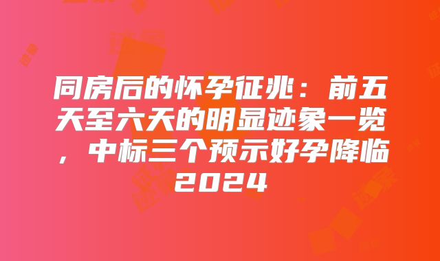 同房后的怀孕征兆：前五天至六天的明显迹象一览，中标三个预示好孕降临2024