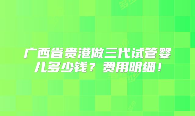 广西省贵港做三代试管婴儿多少钱？费用明细！