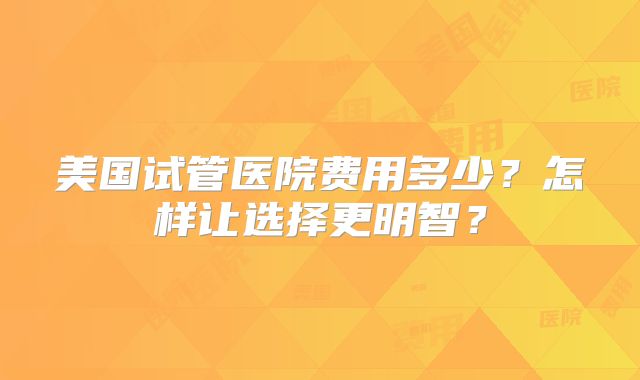 美国试管医院费用多少？怎样让选择更明智？