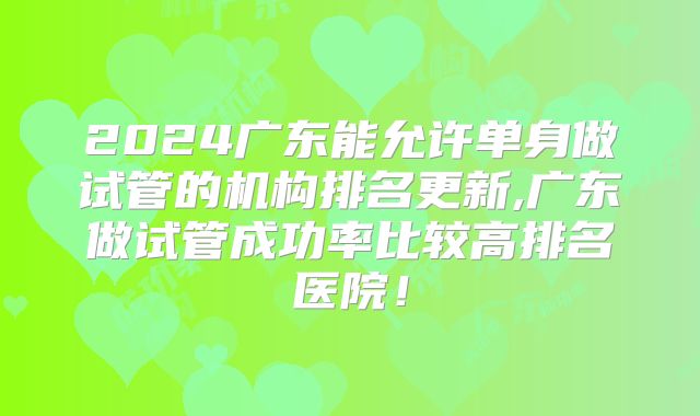 2024广东能允许单身做试管的机构排名更新,广东做试管成功率比较高排名医院!