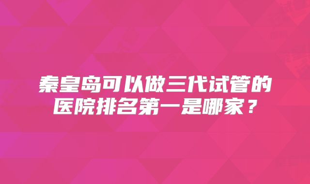 秦皇岛可以做三代试管的医院排名第一是哪家?