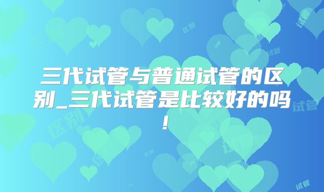 三代试管与普通试管的区别_三代试管是比较好的吗！
