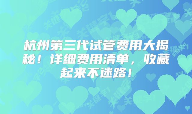 杭州第三代试管费用大揭秘！详细费用清单，收藏起来不迷路！