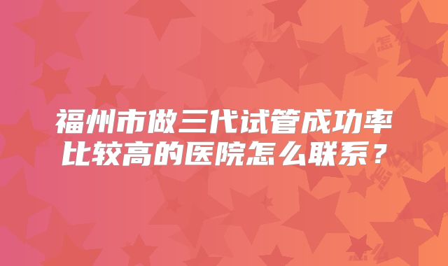 福州市做三代试管成功率比较高的医院怎么联系？