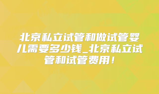 北京私立试管和做试管婴儿需要多少钱_北京私立试管和试管费用！