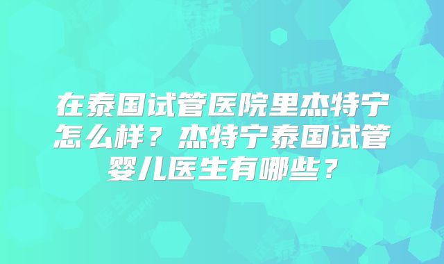 在泰国试管医院里杰特宁怎么样?杰特宁泰国试管婴儿医生有哪些?