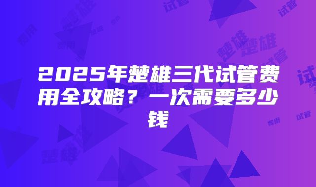 2025年楚雄三代试管费用全攻略？一次需要多少钱