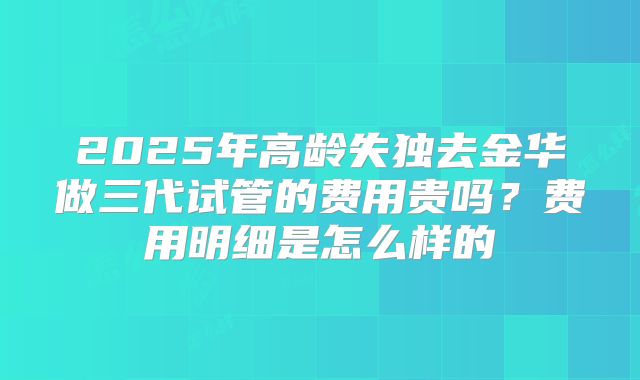 2025年高龄失独去金华做三代试管的费用贵吗?费用明细是怎么样的
