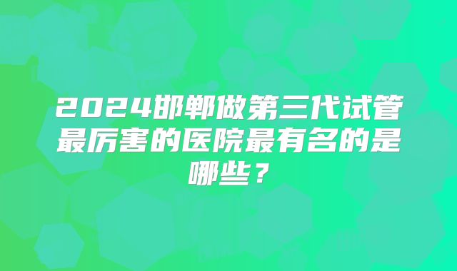 2024邯郸做第三代试管最厉害的医院最有名的是哪些？