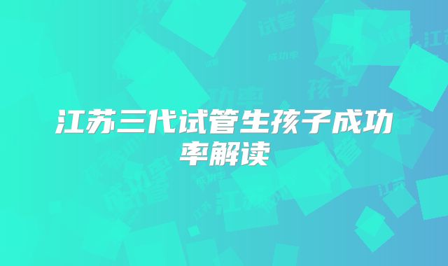 江苏三代试管生孩子成功率解读