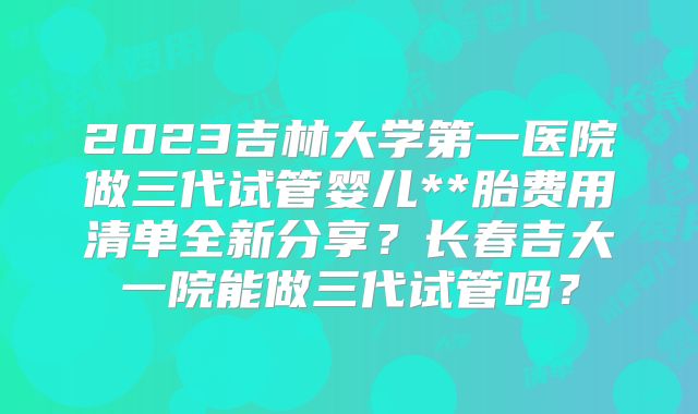 2023吉林大学第一医院做三代试管婴儿**胎费用清单全新分享？长春吉大一院能做三代试管吗？