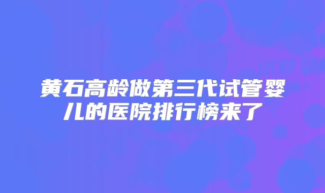 黄石高龄做第三代试管婴儿的医院排行榜来了