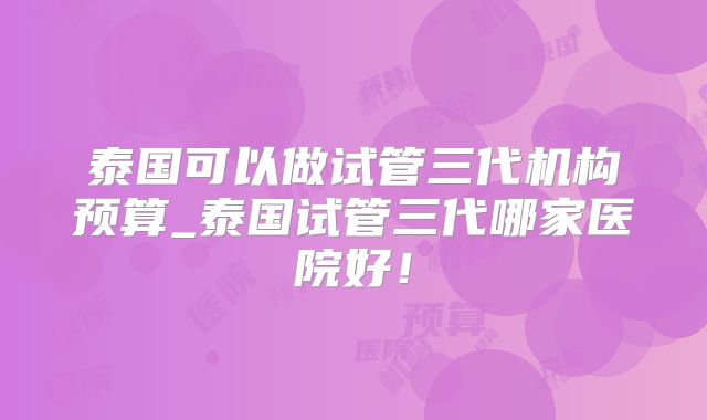 泰国可以做试管三代机构预算_泰国试管三代哪家医院好!