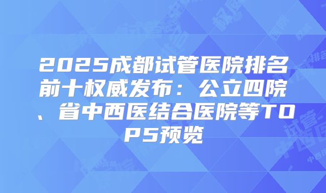2025成都试管医院排名前十权威发布：公立四院、省中西医结合医院等TOP5预览