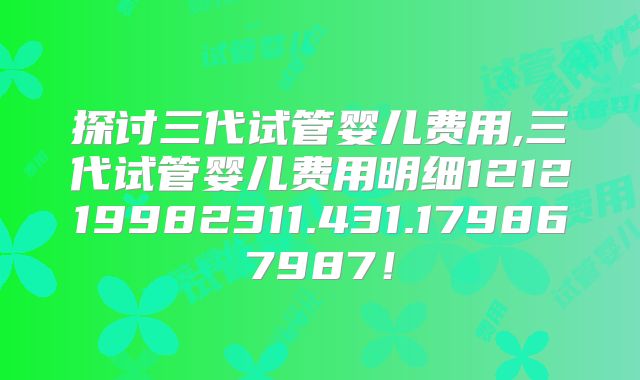 探讨三代试管婴儿费用,三代试管婴儿费用明细121219982311.431.179867987！