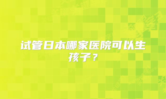 试管日本哪家医院可以生孩子？
