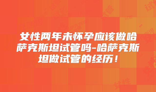 女性两年未怀孕应该做哈萨克斯坦试管吗-哈萨克斯坦做试管的经历！