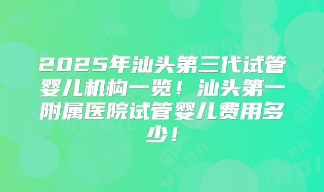 2025年汕头第三代试管婴儿机构一览！汕头第一附属医院试管婴儿费用多少！