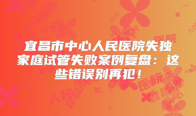 宜昌市中心人民医院失独家庭试管失败案例复盘：这些错误别再犯！