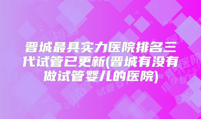 晋城最具实力医院排名三代试管已更新(晋城有没有做试管婴儿的医院)