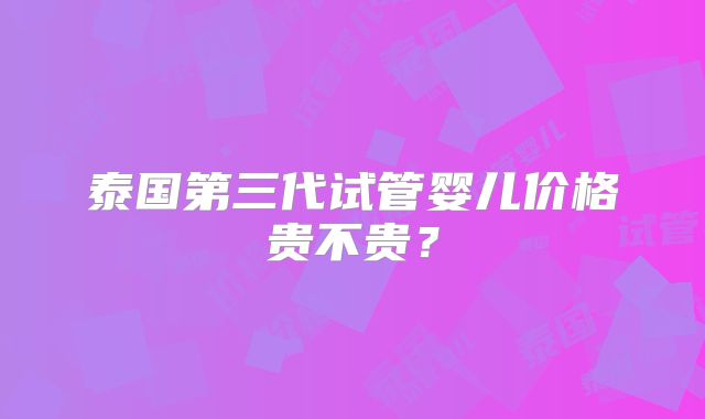 泰国第三代试管婴儿价格贵不贵？