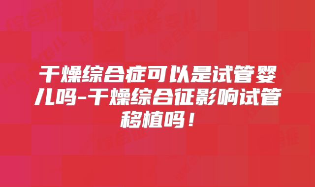 干燥综合症可以是试管婴儿吗-干燥综合征影响试管移植吗!