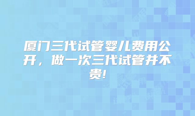厦门三代试管婴儿费用公开，做一次三代试管并不贵!
