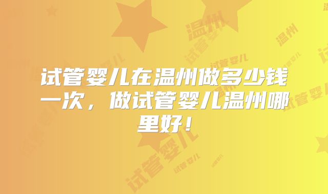 试管婴儿在温州做多少钱一次，做试管婴儿温州哪里好！