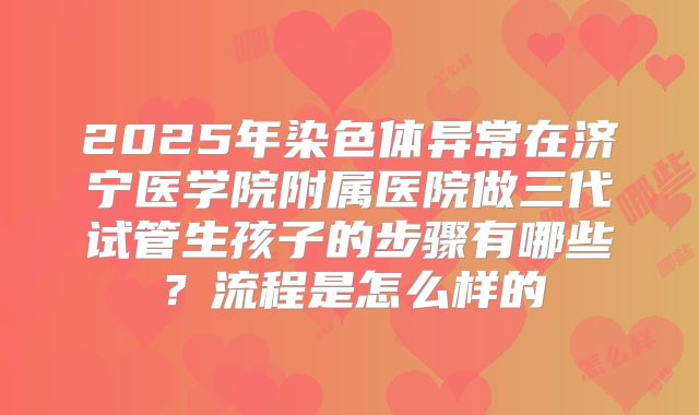 2025年染色体异常在济宁医学院附属医院做三代试管生孩子的步骤有哪些?流程是怎么样的