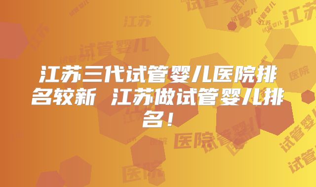 江苏三代试管婴儿医院排名较新 江苏做试管婴儿排名！