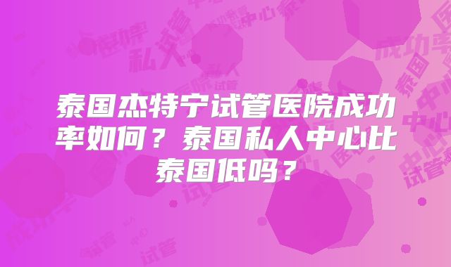 泰国杰特宁试管医院成功率如何？泰国私人中心比泰国低吗？