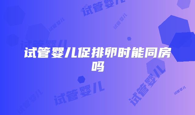 试管婴儿促排卵时能同房吗