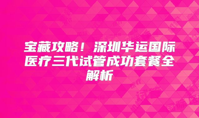 宝藏攻略！深圳华运国际医疗三代试管成功套餐全解析