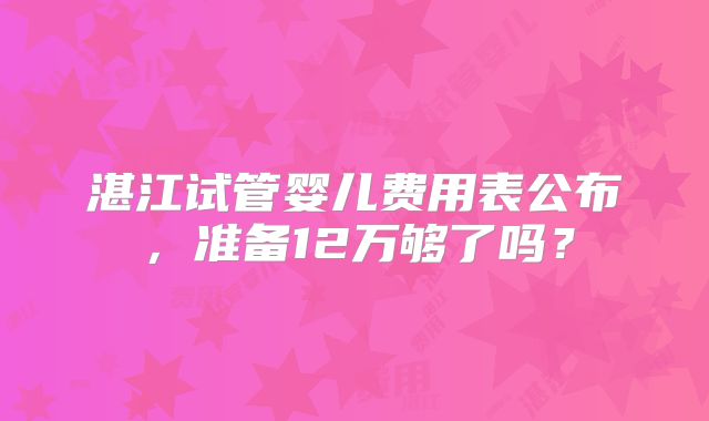 湛江试管婴儿费用表公布,准备12万够了吗?